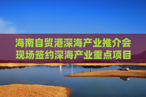 海南自貿(mào)港深海產(chǎn)業(yè)推介會(huì)現(xiàn)場(chǎng)簽約深海產(chǎn)業(yè)重點(diǎn)項(xiàng)目23個(gè)，總投資額超117億元