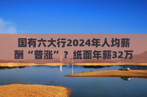 國有六大行2024年人均薪酬“普漲”？紙面年薪32萬起最高漲超7%，業(yè)內(nèi)卻多稱去年“有降薪”