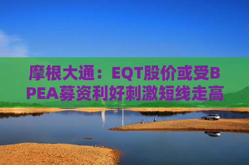 摩根大通：EQT股價或受BPEA募資利好刺激短線走高 但退出前景及募資放緩或拖累盈利預(yù)期