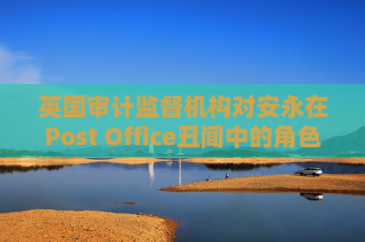 英國(guó)審計(jì)監(jiān)督機(jī)構(gòu)對(duì)安永在Post Office丑聞中的角色展開(kāi)調(diào)查