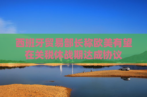 西班牙貿(mào)易部長稱歐美有望在關(guān)稅休戰(zhàn)期達成協(xié)議