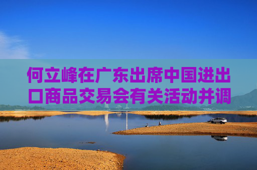 何立峰在廣東出席中國進(jìn)出口商品交易會(huì)有關(guān)活動(dòng)并調(diào)研外貿(mào)工作時(shí)強(qiáng)調(diào) 著力推進(jìn)外貿(mào)高質(zhì)量發(fā)展
