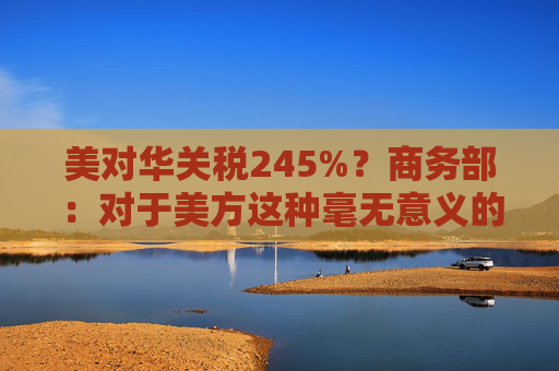 美對(duì)華關(guān)稅245%？商務(wù)部：對(duì)于美方這種毫無意義的關(guān)稅數(shù)字游戲，中方不予理會(huì)