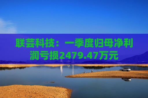 聯(lián)蕓科技：一季度歸母凈利潤虧損2479.47萬元