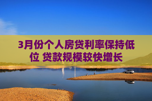 3月份個(gè)人房貸利率保持低位 貸款規(guī)模較快增長(zhǎng)
