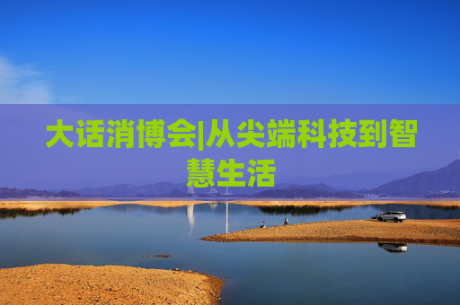 大話消博會(huì)|從尖端科技到智慧生活