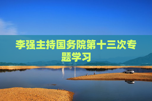 李強(qiáng)主持國務(wù)院第十三次專題學(xué)習(xí)