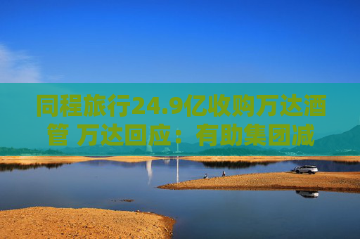 同程旅行24.9億收購萬達酒管 萬達回應：有助集團減債，仍保留自持酒店資產(chǎn)