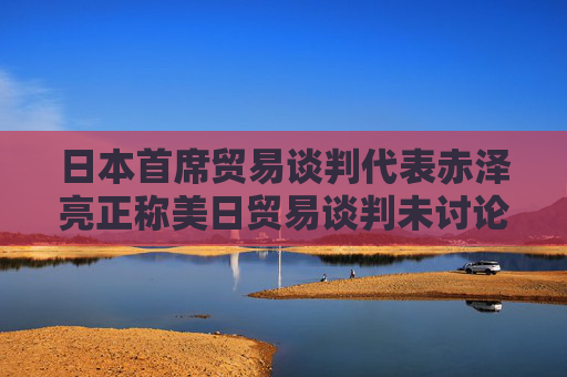 日本首席貿(mào)易談判代表赤澤亮正稱美日貿(mào)易談判未討論匯率問題 日元走軟