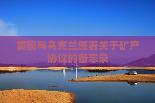 美國(guó)與烏克蘭簽署關(guān)于礦產(chǎn)協(xié)議的備忘錄
