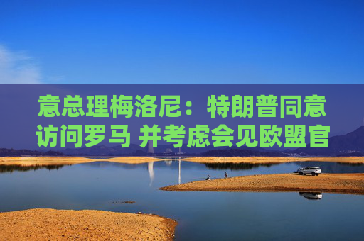 意總理梅洛尼：特朗普同意訪問羅馬 并考慮會(huì)見歐盟官員