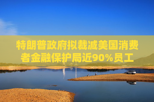 特朗普政府擬裁減美國消費者金融保護局近90%員工