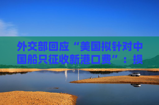 外交部回應(yīng)“美國擬針對中國船只征收新港口費”：損人害己，敦促美方立即停止錯誤做法