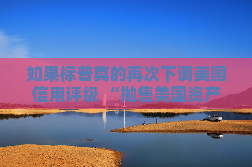如果標(biāo)普真的再次下調(diào)美國信用評級 “拋售美國資產(chǎn)” 的趨勢可能會愈演愈烈