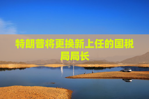 特朗普將更換新上任的國(guó)稅局局長(zhǎng)