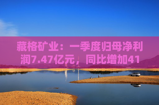 藏格礦業(yè)：一季度歸母凈利潤7.47億元，同比增加41.18%