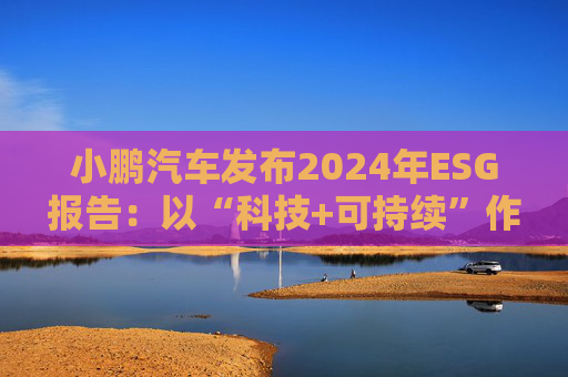 小鵬汽車發(fā)布2024年ESG報(bào)告：以“科技+可持續(xù)”作為發(fā)展航向標(biāo) 探索全生命周期綠色方案