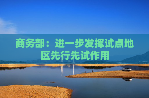 商務部：進一步發(fā)揮試點地區(qū)先行先試作用