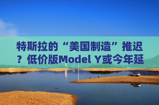 特斯拉的“美國制造”推遲？低價版Model Y或今年延至明年生產(chǎn)
