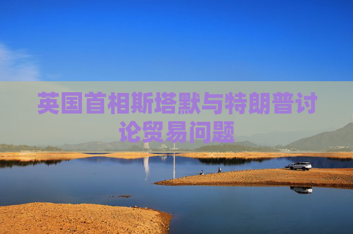 英國首相斯塔默與特朗普討論貿(mào)易問題