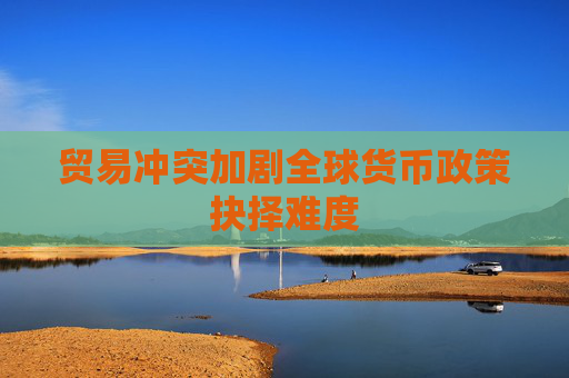貿(mào)易沖突加劇全球貨幣政策抉擇難度