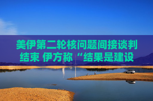美伊第二輪核問題間接談判結(jié)束 伊方稱“結(jié)果是建設(shè)性的”