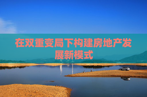 在雙重變局下構建房地產發(fā)展新模式  第1張