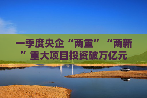 一季度央企“兩重”“兩新”重大項(xiàng)目投資破萬(wàn)億元