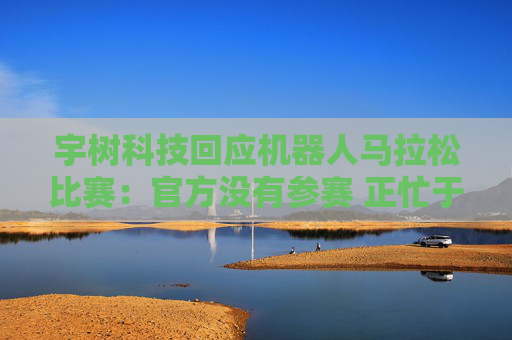 宇樹科技回應機器人馬拉松比賽：官方沒有參賽 正忙于格斗直播
