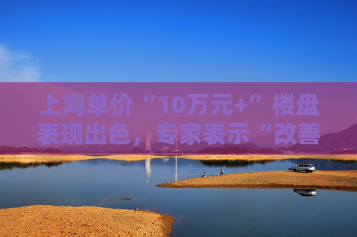 上海單價(jià)“10萬元+”樓盤表現(xiàn)出色，專家表示“改善型買家對(duì)未來市場(chǎng)有信心”