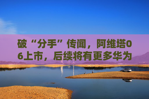 破“分手”傳聞，阿維塔06上市，后續(xù)將有更多華為人員入駐