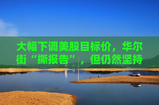 大幅下調(diào)美股目標(biāo)價(jià)，華爾街“撕報(bào)告”，但仍然堅(jiān)持“今年會(huì)漲”