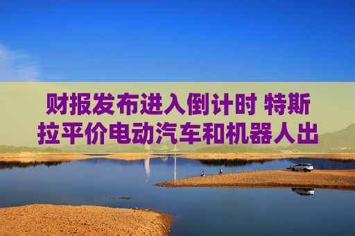 財報發(fā)布進入倒計時 特斯拉平價電動汽車和機器人出租車成關注焦點