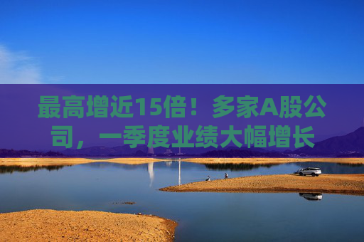 最高增近15倍！多家A股公司，一季度業(yè)績大幅增長