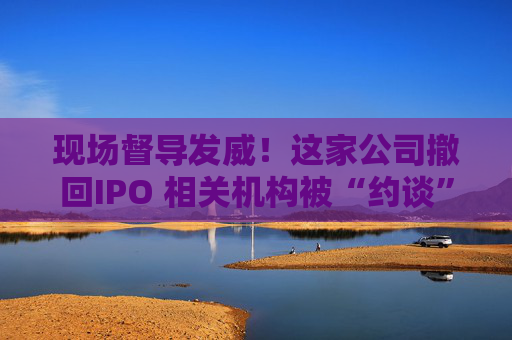 現(xiàn)場督導(dǎo)發(fā)威！這家公司撤回IPO 相關(guān)機(jī)構(gòu)被“約談”