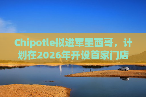 Chipotle擬進(jìn)軍墨西哥，計(jì)劃在2026年開設(shè)首家門店