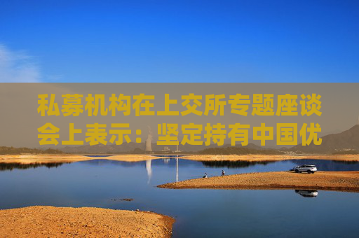 私募機(jī)構(gòu)在上交所專題座談會(huì)上表示：堅(jiān)定持有中國(guó)優(yōu)質(zhì)資產(chǎn) 維護(hù)資本市場(chǎng)平穩(wěn)運(yùn)行