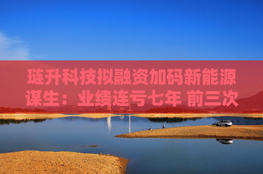 璉升科技擬融資加碼新能源謀生：業(yè)績連虧七年 前三次定增均告失敗