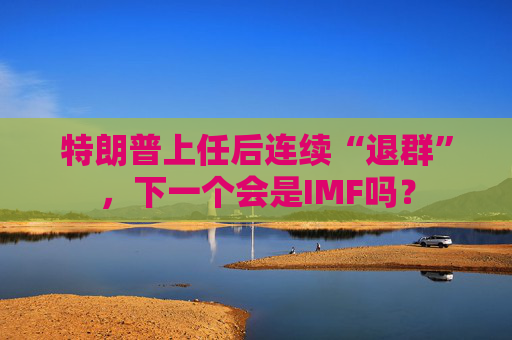 特朗普上任后連續(xù)“退群”，下一個會是IMF嗎？