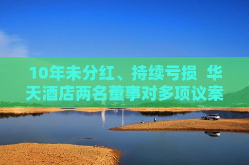 10年未分紅、持續(xù)虧損  華天酒店兩名董事對多項議案投出反對票：對年度經(jīng)營結(jié)果不滿意！