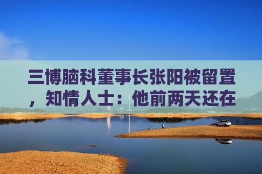 三博腦科董事長張陽被留置，知情人士：他前兩天還在接受央媒采訪