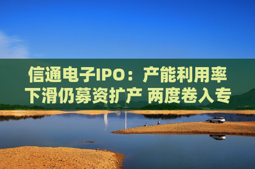 信通電子IPO：產(chǎn)能利用率下滑仍募資擴產(chǎn) 兩度卷入專利與商業(yè)秘密訴訟