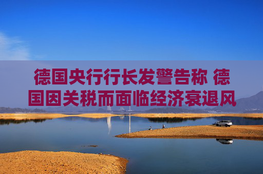 德國央行行長發(fā)警告稱 德國因關(guān)稅而面臨經(jīng)濟(jì)衰退風(fēng)險(xiǎn)