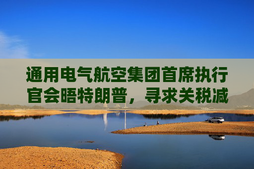 通用電氣航空集團(tuán)首席執(zhí)行官會晤特朗普，尋求關(guān)稅減免  第1張
