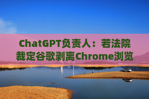ChatGPT負(fù)責(zé)人：若法院裁定谷歌剝離Chrome瀏覽器 OpenAI會(huì)有意購(gòu)買