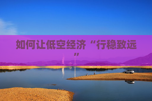 如何讓低空經(jīng)濟(jì)“行穩(wěn)致遠(yuǎn)”  第1張