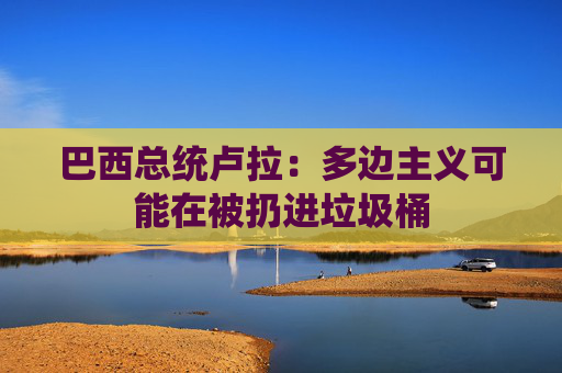 巴西總統(tǒng)盧拉：多邊主義可能在被扔進垃圾桶