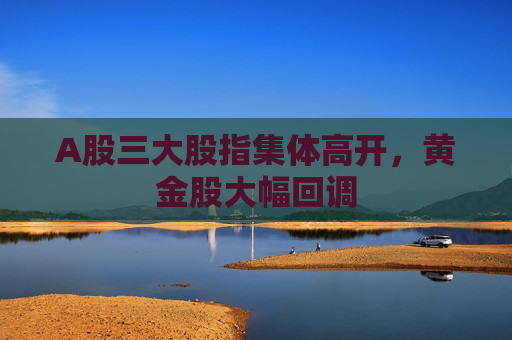 A股三大股指集體高開，黃金股大幅回調(diào)