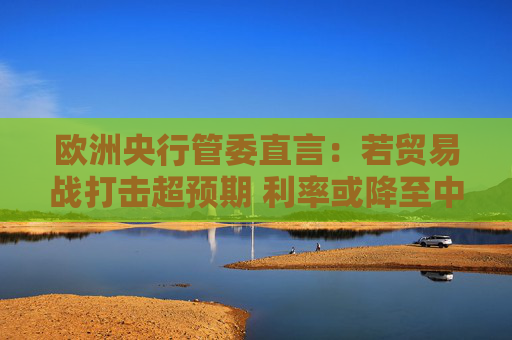 歐洲央行管委直言：若貿(mào)易戰(zhàn)打擊超預(yù)期 利率或降至中性水平以下
