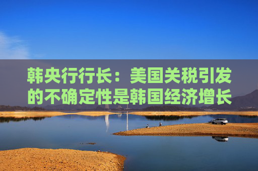 韓央行行長：美國關稅引發(fā)的不確定性是韓國經濟增長主要阻力